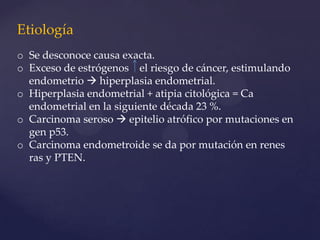 Etiología
o Se desconoce causa exacta.
o Exceso de estrógenos el riesgo de cáncer, estimulando
endometrio  hiperplasia endometrial.
o Hiperplasia endometrial + atipia citológica = Ca
endometrial en la siguiente década 23 %.
o Carcinoma seroso  epitelio atrófico por mutaciones en
gen p53.
o Carcinoma endometroide se da por mutación en renes
ras y PTEN.

 
