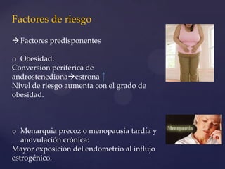 Factores de riesgo
 Factores predisponentes
o Obesidad:
Conversión periferica de
androstenedionaestrona
Nivel de riesgo aumenta con el grado de
obesidad.

o Menarquia precoz o menopausia tardía y
anovulación crónica:
Mayor exposición del endometrio al influjo
estrogénico.

 