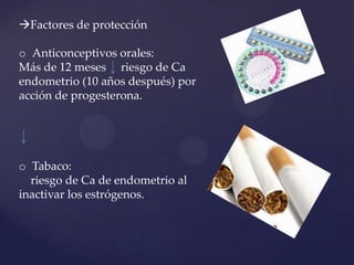 Factores de protección

o Anticonceptivos orales:
Más de 12 meses riesgo de Ca
endometrio (10 años después) por
acción de progesterona.

o Tabaco:
riesgo de Ca de endometrio al
inactivar los estrógenos.

 