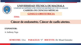 TEMA:
GINECO OBSTETRICIA
UNIVERSIDAD TÉCNICA DE MACHALA
UNIDAD ACADÉMICA DE CIENCIAS QUÍMICAS Y DE LA SALUD
CARRERA DE CIENCIAS MÉDICAS
EXPOSITOR:
Anthony Vega
SEMESTRE: 12vo PARALELO: “J” DOCENTE: Dr. Misael Gonzalez
Cáncer de endometrio. Cáncer de cuello uterino.
 