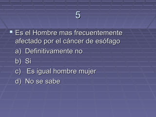 5
 Es el Hombre mas frecuentemente
 afectado por el cáncer de esófago
 a) Definitivamente no
 b) Si
 c) Es igual hombre mujer
 d) No se sabe
 