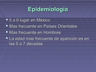Epidemiología
 5 a 6 lugar en México
 Mas frecuente en Países Orientales
 Mas frecuente en Hombres
 La edad mas frecuente de aparición es en
 las 5 a 7 décadas
 
