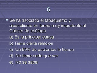 6
 Se ha asociado el tabaquismo y
 alcoholismo en forma muy importante al
 Cáncer de esófago
 a) Es la principal causa
 b) Tiene cierta relación
 c) Un 50% de pacientes lo tienen
 d) No tiene nada que ver
 e) No se sabe
 