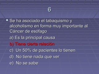 6
 Se ha asociado el tabaquismo y
 alcoholismo en forma muy importante al
 Cáncer de esófago
 a) Es la principal causa
 b) Tiene cierta relación
 c) Un 50% de pacientes lo tienen
 d) No tiene nada que ver
 e) No se sabe
 