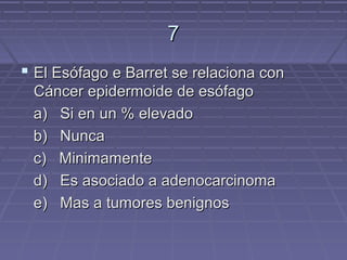 7
 El Esófago e Barret se relaciona con
 Cáncer epidermoide de esófago
 a) Si en un % elevado
 b) Nunca
 c) Minimamente
 d) Es asociado a adenocarcinoma
 e) Mas a tumores benignos
 
