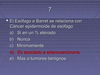 7
 El Esófago e Barret se relaciona con
 Cáncer epidermoide de esófago
 a) Si en un % elevado
 b) Nunca
 c) Minimamente
 d) Es asociado a adenocarcinoma
 e) Mas a tumores benignos
 