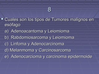 8
 Cuales son los tipos de Tumores malignos en
 esófago
 a) Adenoacantoma y Leiomioma
 b) Rabdomiosarcoma y Leiomioma
 c) Linfoma y Adenocarcinoma
 d) Melanmoma y Carcinosarcoma
 e) Adenocarcioma y carcinoma epidermoide
 