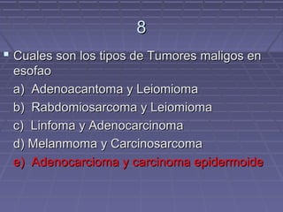 8
 Cuales son los tipos de Tumores maligos en
 esofao
 a) Adenoacantoma y Leiomioma
 b) Rabdomiosarcoma y Leiomioma
 c) Linfoma y Adenocarcinoma
 d) Melanmoma y Carcinosarcoma
 e) Adenocarcioma y carcinoma epidermoide
 