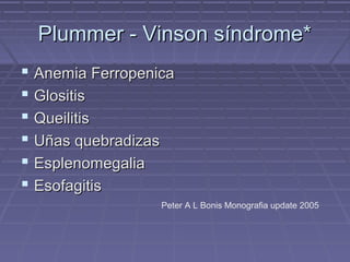 Plummer - Vinson síndrome*
 Anemia Ferropenica
 Glositis
 Queilitis
 Uñas quebradizas
 Esplenomegalia
 Esofagitis
                  Peter A L Bonis Monografia update 2005
 