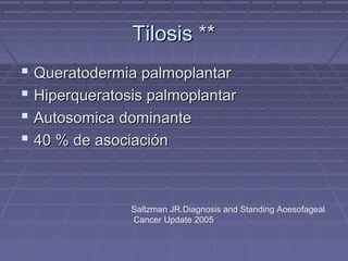 Tilosis **
 Queratodermia palmoplantar
 Hiperqueratosis palmoplantar
 Autosomica dominante
 40 % de asociación


               Saltzman JR.Diagnosis and Standing Aoesofageal
               Cancer Update 2005
 
