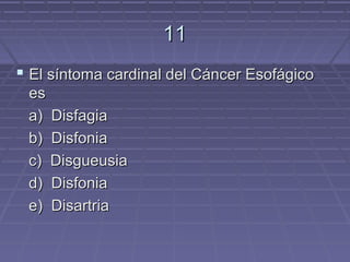 11
 El síntoma cardinal del Cáncer Esofágico
 es
 a) Disfagia
 b) Disfonia
 c) Disgueusia
 d) Disfonia
 e) Disartria
 