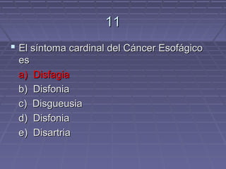 11
 El síntoma cardinal del Cáncer Esofágico
 es
 a) Disfagia
 b) Disfonia
 c) Disgueusia
 d) Disfonia
 e) Disartria
 