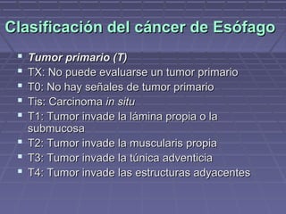 Clasificación del cáncer de Esófago
  Tumor primario (T)
  TX: No puede evaluarse un tumor primario
  T0: No hay señales de tumor primario
  Tis: Carcinoma in situ
  T1: Tumor invade la lámina propia o la
   submucosa
  T2: Tumor invade la muscularis propia
  T3: Tumor invade la túnica adventicia
  T4: Tumor invade las estructuras adyacentes
 