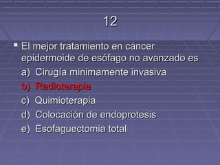 12
 El mejor tratamiento en cáncer
 epidermoide de esófago no avanzado es
 a) Cirugía minimamente invasiva
 b) Radioterapia
 c) Quimioterapia
 d) Colocación de endoprotesis
 e) Esofaguectomia total
 