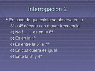 Interrogacion 2
 En caso de que exista se observa en la
  3ª a 4ª década con mayor frecuencia
  a) No ! ….. es en la 8ª
  b) Es en la 1ª
  c) Es entre la 5ª a 7ª
  d) En cualquiera es igual
  e) Ente la 3ª y 4ª
 