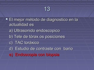 13
 El mejor método de diagnostico en la
 actualidad es
 a) Ultrasonido endoscopico
 b) Tele de tórax os posiciones
 c) TAC toráxico
 d) Estudio de contraste con bario
 e) Endoscopia con biopsia
 
