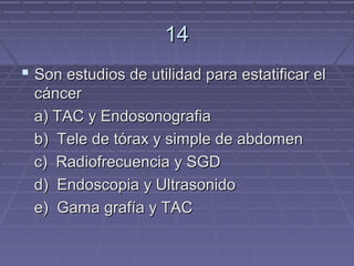 14
 Son estudios de utilidad para estatificar el
 cáncer
 a) TAC y Endosonografia
 b) Tele de tórax y simple de abdomen
 c) Radiofrecuencia y SGD
 d) Endoscopia y Ultrasonido
 e) Gama grafía y TAC
 
