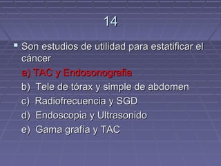 14
 Son estudios de utilidad para estatificar el
 cáncer
 a) TAC y Endosonografia
 b) Tele de tórax y simple de abdomen
 c) Radiofrecuencia y SGD
 d) Endoscopia y Ultrasonido
 e) Gama grafía y TAC
 