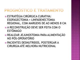  ESTRATÉGIA CIRÚRGICA CURATIVA:
ESOFAGECTOMIA + LINFADENECTOMIA
REGIONAL, COM MARGENS DE AO MENOS 8 CM
 A RECONSTRUÇÃO DEVE SER FEITA COM O
ESTÔMAGO
 REALIZAR JEJUNOSTOMIA PARA ALIMENTAÇÃO
NO PÓS-OPERATÓRIO
 PACIENTES DESNUTRIDOS, POSTERGAR A
CIRURGIA ATÉ MELHORA NUTRICIONAL
 