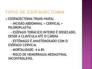  ESOFAGECTOMIA TRANS-HIATAL
- INCISÃO ABDOMINAL + CERVICAL +
PILOROPLASTIA
- ESÔFAGO TORÁCICO INTEIRO É DISSECADO,
DESDE A CLAVÍCULA ATÉ O CÁRDIA
- ESTÔMAGO É ANASTOMOSADO COM O
ESÔFAGO CERVICAL
- MORTALIDADE: 4 A 8%
- RISCO DE HEMORRAGIA MEDIASTINAL
INCONTROLÁVEL
 