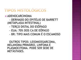  ADENOCARCINOMA
- DERIVADO DO EPITÉLIO DE BARRETT
(METAPLASIA INTESTINAL)
- TERÇO DISTAL DO ESÔFAGO
- EUA: 70% DOS CA DE EÔFAGO
- BR: TIPO MAIS COMUM É O ESCAMOSO
OUTROS TIPOS: LEIOMIOSSARCOMA,
MELANOMA PRIMÁRIO, LINFOMA E
PLASMOCITOMA. PODE SER SEDE DE
METÁSTASES.
 