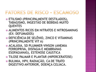 ETILISMO (PRINCIPALMENTE DESTILADOS),
TABAGISMO, INGESTÃO DE BEBIDAS MUITO
QUENTES
 ALIMENTOS RICOS EM NITRATOS E NITROSAMINAS
(EX: DEFUMADOS)
 DEFICIÊNCIA DE SELÊNIO, ZINCO E VITAMINAS
(PRINCIPALMENTE VIT A)
 ACALÁSIA, SD PLUMMER-VINSON (ANEMIA
FERROPRIVA, DISFAGIA E MEMBRANAS
ESOFAGIANAS), ESTENOSE CÁUSTICA
 TILOSE PALMAR E PLANTAR (HIPERCERATOSE)
 BULIMIA, HPV, RADIAÇÃO, CA DE TRATO
DIGESTIVO ANTERIOR, DOENÇA CELÍACA.
 