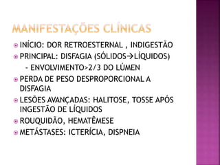  INÍCIO: DOR RETROESTERNAL , INDIGESTÃO
 PRINCIPAL: DISFAGIA (SÓLIDOSLÍQUIDOS)
- ENVOLVIMENTO>2/3 DO LÚMEN
 PERDA DE PESO DESPROPORCIONAL A
DISFAGIA
 LESÕES AVANÇADAS: HALITOSE, TOSSE APÓS
INGESTÃO DE LÍQUIDOS
 ROUQUIDÃO, HEMATÊMESE
 METÁSTASES: ICTERÍCIA, DISPNEIA
 