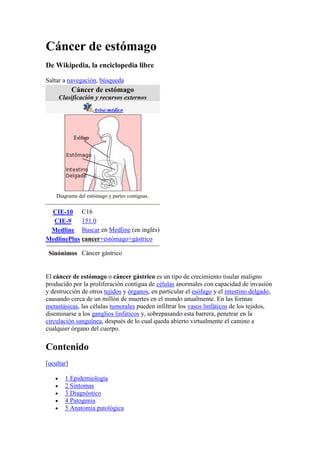 Cáncer de estómago<br />De Wikipedia, la enciclopedia libre<br />Saltar a navegación, búsqueda<br />Cáncer de estómagoClasificación y recursos externosAviso médicoDiagrama del estómago y partes contiguas. CIE-10C16CIE-9151.0MedlineBuscar en Medline (en inglés)MedlinePluscancer+estómago+gástricoSinónimosCáncer gástrico<br />El cáncer de estómago o cáncer gástrico es un tipo de crecimiento tisular maligno producido por la proliferación contigua de células anormales con capacidad de invasión y destrucción de otros tejidos y órganos, en particular el esófago y el intestino delgado, causando cerca de un millón de muertes en el mundo anualmente. En las formas metastásicas, las células tumorales pueden infiltrar los vasos linfáticos de los tejidos, diseminarse a los ganglios linfáticos y, sobrepasando esta barrera, penetrar en la circulación sanguínea, después de lo cual queda abierto virtualmente el camino a cualquier órgano del cuerpo.<br />Contenido[ocultar]1 Epidemiología2 Síntomas3 Diagnóstico4 Patogenia5 Anatomía patológica6 Tratamiento 6.1 Métodos de tratamiento6.2 Cirugía6.3 Quimioterapia6.4 Radioterapia6.5 Terapia biológica6.6 Nutrición para los pacientes del cáncer7 Ensayos clínicos8 Profilaxis o Prevención9 Complicaciones10 Véase también11 Referencias12 Enlaces externos<br />Epidemiología [editar]<br />El cáncer de estómago representa un 2% de los casos nuevos de cáncer en los Estados Unidos (unos 25,500 casos) cada año. El cáncer del estómago es más frecuente en Japón, Chile, Costa Rica, Corea, Gran Bretaña, China,Venezuela, y otros países en Asia y Sudamérica. Se ha reportado un riesgo mayor en pacientes hispanos con úlcera péptica.[1] Está asociado con un elevado consumo de sal de mesa en la dieta, el fumar y la baja ingesta de frutas y vegetales. La infección con la bacteria Helicobacter pylori es el factor de riesgo más importante en un 80% o más de los cánceres gástricos. Tiene una mayor prevalencia en hombres que mujeres, en especial mayores de 50 años. En Corea, 10% de los casos tienen un componente genético.[2] Se piensa que un pequeño grupo de cáncer gástrico del tipo difuso son hereditarios. Estos elementos genéticos son de reciente identificación y su conocimiento no es muy avanzado. Existen exámenes genéticos y opciones de tratamiento para familias con riesgo elevado.[3] En Japón, el consumo de helechos y esporas se correlacionan con cierta incidencia de cáncer gástrico.[4] Los epidemiólogos aún no han reportado con detalle la razón del más alto número de casos en Asia que en otras regiones. Se ha descrito una tendencia de mutaciones genéticas en personas afro-americanas, de origen paquistaní y de varias islas del Pacífico.<br />La metástasis ocurre en el 85% de los individuos con cáncer gástrico, con un promedio de supervivencia de cinco años en un 75% de aquellos diagnosticados en estadios tempranos y menos de 30% en aquellos con estadios tardíos.<br />Síntomas [editar]<br />El cáncer del estómago puede ser difícil de detectar en sus inicios ya que a menudo no hay síntomas, y en muchos casos, el cáncer se ha extendido antes de que se encuentre. Cuando ocurren los síntomas, son a menudo tan discretos que la persona no se preocupa por ellos. El cáncer del estómago puede causar los siguientes efectos:<br />Indigestión o una sensación ardiente<br />Malestar o dolor abdominal<br />Náuseas y vómitos<br />Diarrea o estreñimiento<br />Hinchazón del estómago después de comidas<br />Pérdida del apetito<br />Debilidad y fatiga<br />Sangrados inhabituales<br />Cambios en el ritmo intestinal o urinario<br />Heridas que tarden en cicatrizar<br />Dificultad en tragar alimentos<br />Cambios repentinos en el aspecto de verrugas cutáneas<br />Tos persistente o ronquera<br />Pérdida de peso<br />Cualquiera de estos síntomas puede ser causado por el cáncer o por otros problemas de salud menos serios, tales como un virus del estómago o una úlcera. Por tanto, solamente un médico puede determinar la causa real. Si una persona tiene cualquiera de estos síntomas debe visitar a su profesional de salud. Después, este doctor, puede enviar a la citada persona a un médico especialista en problemas digestivos. Será éste último gastroenterólogo quien diagnosticará y determinará exactamente el diagnóstico correcto.<br />Diagnóstico [editar]<br />Para encontrar la causa de los síntomas, se comienza con el historial médico del paciente y un examen físico, complementado con estudios de laboratorio. El paciente puede tener que realizar también uno o más de los exámenes siguientes:<br />Análisis de sangre fecal oculta, no es enteramente útil, pues un resultado negativo no indica nada y un resultado positivo está presente en un gran número de condiciones además del cáncer gástrico.<br />Examen gastroscópico.<br />Análisis del tejido fino anormal visto en un examen con el gastroscopio hecho en una biopsia por el cirujano o el gastroenterólogo. Este tejido fino se envía después a un patólogo para la examinación histológica bajo un microscopio para saber si hay presencia de células cancerosas. Una biopsia, con análisis histológico subsecuente, es la única manera segura de confirmar la presencia de células cancerígenas.<br />Un trastorno de hiperplasia de la piel, con frecuencia en la axila y la ingle, conocido como acantosis nigricans, comúnmente visto normalmente en personas obesas, por lo general promueve la necesidad de estudios gástricos para descartar cáncer del estómago.<br />Patogenia [editar]<br />Imagen endoscópica de linitis plastica, un tipo de cáncer de estómago en el que se ha invadido el estómago entero produciendo una apariencia como la del cuello de una botella.<br />El cáncer de estómago o gástrico puede desarrollarse en cualquier parte del estómago y puede extenderse a través del estómago a otros órganos. El cáncer puede crecer a lo largo de la pared del estómago en el esófago o el intestino delgado. También puede extenderse a través de la pared del estómago a los nódulos linfáticos próximos y a órganos tales como el hígado, el páncreas, y el colon o bien puede extenderse a órganos distantes, tales como los pulmones, a los nodos de linfa sobre el hueso del collar, y a los ovarios.<br />Cuando el cáncer se extiende a otra parte del cuerpo, el nuevo tumor tiene la misma clase de células anormales y del mismo nombre que el tumor primario. Por ejemplo, si el cáncer de estómago se extiende al hígado, las células de cáncer en el hígado son células del cáncer de estómago y la enfermedad se llama cáncer gástrico metastático a hígado, no Hepatocarcinoma.<br />Si las células de cáncer se encuentran en la muestra del tejido fino, el paso siguiente es descubrir el grado de la enfermedad. Con las diversas pruebas que se realizan se determina si el cáncer se ha separado y, si es así, a qué partes del cuerpo afecta. Ya que, como se ha dicho anteriormente, el cáncer de estómago puede trasladarse al hígado, al páncreas, y a otros órganos cerca del estómago así como a los pulmones, hallándose con una exploración de TAC (tomografía axial computarizada), un examen de ultrasonido, u otras pruebas para comprobar estas áreas.<br />La ubicación exacta puede que no se sepa hasta después de cirugía. El cirujano quita nodos de linfa próximos a la localidad del cáncer y puede tomar muestras del tejido fino de otras áreas en el abdomen. Todas estas muestras son examinadas por un patólogo para comprobar si hay células de cáncer. Las decisiones sobre el tratamiento después de la cirugía dependen de estos resultados.<br />Anatomía patológica [editar]<br />Adenoma de estómago poco diferenciado.<br />El adenocarcinoma gástrico es un tumor epitelial maligno, originado en el epitelio glandular de la mucosa gástrica. Invade la pared gástrica, infiltrándose en las mucosas de los muscularis, la submucosa y por lo tanto en la lámina propria de los muscularis.<br />Histológicamente, hay dos tipos importantes de cáncer gástrico (clasificación de Lauren): tipo intestinal y tipo difuso. El adenocarcinoma tipo intestinal: las células del tumor describen las estructuras tubulares irregulares, abrigando la pluriestratificación, lúmenes múltiples, tejido conectivo reducido. A menudo, se junta la metaplasia intestinal en la mucosa vecina. Es asociado más a metaplasia y a un proceso de gastritis crónica. El adenocarcinoma tipo difuso: tiene su origen en células mucosas gástricas, no asociado a gastritis crónica y es mal diferenciado.<br />Dependiendo de la composición glandular, de las formas variadas de las células y de la secreción de la mucosa, el adenocarcinoma puede presentar 3 grados de diferenciación: bueno, moderado y malo.<br />Según el tipo adenocarcinoma (mucoso, coloide): Las células del tumor están descohesionadas y secretan el moco que se queda en el intestino produciendo grandes depósitos de moco/coloide (ópticamente con espacios vacíos). Es difícil de distinguir. Si el moco permanece dentro de la célula del tumor, empuja el núcleo a la periferia -la llamada quot;
célula en anillo de selloquot;
.<br />Tratamiento [editar]<br />El tratamiento se adapta para abarcar las necesidades individuales de cada paciente y depende generalmente del tamaño, de la localización y del grado del tumor, de la etapa de la enfermedad, de la salud general del paciente y de otros factores.<br />Se hace importante que los pacientes con cáncer aprendan sobre su enfermedad y las opciones de tratamiento para que, de esta forma, puedan tomar parte activa en decisiones sobre su asistencia médica. El especialista es la mejor persona para contestar a preguntas sobre diagnosis y planes de tratamiento.<br />Métodos de tratamiento [editar]<br />El cáncer del estómago es difícil de curar a menos que se encuentre en fases tempranas (antes de que haya comenzado a diseminarse). Desafortunadamente, ya que el cáncer temprano de estómago causa pocos síntomas, la enfermedad se detecta generalmente cuando se hace el diagnóstico durante un examen de rutina o en estadios más avanzados. Sin embargo, el cáncer avanzado de estómago puede ser tratado y sus síntomas eliminados. Las medidas terapéuticas tradicionales para el cáncer del estómago incluyen la cirugía (cuando sea rentable la excisión de todas las células malignas), radiación ionizante (electromagnéticas o por partículas para producir una destrucción tisular) y quimioterapia (la utilización de fármacos para el tratamiento del cáncer). Los nuevos procedimientos en el tratamiento, tales como terapia biológica y maneras mejoradas de usar los métodos actuales se están estudiando en ensayos clínicos. Un paciente puede tener un único tratamiento o una combinación de tratamientos.<br />Los ensayos clínicos para encontrar las mejores maneras de utilizar la quimioterapia para tratar el cáncer del estómago están en proceso. Los científicos están explorando las ventajas de dar la quimioterapia antes de que cirugía para contraer el tumor, o como terapia ayudante después de la cirugía para destruir las posibles células de cáncer restantes. El tratamiento de la combinación con radioterapia de la quimioterapia está también bajo estudio. Los doctores están probando un tratamiento en el que las drogas anticáncer se pongan directamente en el abdomen (quimioterapia intraperitoneal). La quimioterapia también se está estudiando como tratamiento para el cáncer que se ha separado, y como manera de relevar los síntomas de la enfermedad.<br />Cirugía [editar]<br />Muestra quirúrgica de adenocarcinoma gástrico con lesiones ulceradas y bordes elevados.<br />La cirugía es el tratamiento más común para el cáncer del estómago, una operación llamada gastrectomía. El cirujano quita parte (gastrectomía parcial) o todo el estómago (gastrectomía total), así como algo del tejido fino alrededor del estómago. Después de una gastrectomía parcial, se anastomosa la parte restante del estómago que no ha sido extirpada con el esófago o el intestino delgado. Después de una gastrectomía total, el doctor conecta el esófago directamente con el intestino delgado. Debido a que el cáncer puede separarse a través del sistema linfático, los gánglios linfáticos cerca del tumor se remueven, por lo general durante la misma cirugía de modo que el patólogo pueda comprobarlos para saber si hay células de cáncer en ellos. Si las células de cáncer están en los linfáticos, la enfermedad puede haberse separado a otras partes del cuerpo. El márgen quirúrugico, es decir, la cantidad de tejido que debe ser removido alrededor de la zona afectada por el cáncer gástrico, es de 5 cm de tejido normal.[5]<br />La cirugía digestiva es una cirugía importante. Luego de la cirugía, las actividades se limitan para permitir que ocurra la curación. Los primeros días después de la cirugía, se alimenta al paciente intravenosamente (a través de una vena). Después de varios días, la mayoría de los pacientes están listos para los líquidos, seguido por alimentos suaves, y entonces alimentos sólidos. Los que le han removido el estomago completamente se le hace imposible digerir la vitamina B12, que es necesaria para la sangre y los nervios, así que se le administran inyecciones regulares de esta vitamina. Los pacientes pueden tener dificultad temporal o permanente para digerir ciertos alimentos, y pueden necesitar cambiar su dieta. Algunos pacientes de cirugía digestiva necesitarán seguir una dieta especial durante algunas semanas o meses, mientras que otros necesitarán hacer una modificación permanente en sus dietas. El profesional de salud o un nutricionista (especialista de la nutrición) explicará cualquier cambio dietético necesario.<br />Algunos pacientes después de la gastrectomía presentan calambres, náusea, diarrea, y vértigos poco después de comer porque el alimento y el líquido entran en el intestino delgado muy rápido y sin haber sido digeridos. Este grupo de síntomas se llama el síndrome de descarga.[5] Los alimentos que contienen altas cantidades de azúcar a menudo hacen que los síntomas empeoren. El síndrome de descarga puede ser tratado cambiando la dieta del paciente. Se pueden manejar los síntomas al comer varias comidas pequeñas a través del día, evitar los alimentos que contienen azúcar, y comer alimentos altos en proteína. Para reducir la cantidad de líquidos que entre en el intestino delgado, se instruye a los pacientes generalmente, que no beban en las comidas. Ciertos medicamentos también puede ayudar a controlar el síndrome de descarga. Los síntomas desaparecen generalmente en 3 a 12 meses, pero pueden ser permanentes.<br />Después de la cirugía digestiva, se presentan malestares estomacales causados por la bilis. Se puede prescribir fármacos o sugerir productos sin prescripción para controlar tales síntomas.<br />Quimioterapia [editar]<br />Artículo principal: Quimioterapia<br />La quimioterapia es el uso de drogas para matar las células cancerosas. Este tipo de tratamiento se llama terapia sistémica porque las drogas se incorporan la circulación sanguínea y recorren todo el cuerpo.[5]<br />La mayoría de las drogas anticáncer son dadas mediante inyección; algunos se toman por vía oral. El doctor puede utilizar una droga o una combinación de drogas. La quimioterapia se da en ciclos: un período del tratamiento seguido por un período de recuperación, después otro tratamiento, y así sucesivamente. La quimioterapia, generalmente no requiere hospitalización, sin embargo, dependiendo de qué drogas se usen y la salud general del paciente, puede ser necesaria una estancia corta en el hospital.<br />Los efectos secundarios de la quimioterapia dependen principalmente de las drogas que el paciente recibe. Como con cualquier otro tipo de tratamiento, los efectos secundarios también varían de una persona a otra. En los medicamentos generales, anticáncer afecta las células que se dividen rápidamente. Éstos incluyen las células de la sangre, que atacan infecciones, ayudan a la sangre para coagular, o llevan el oxígeno a todas las partes del cuerpo. Cuando las células de sangre son afectadas por las drogas anticancerosas, los pacientes son más propensos a infecciones, pueden contusionar o sangrar fácilmente, y pueden gozar de menos energía. Las células en las raíces del cabello, así como las células que delimitan la zona digestiva también se dividen rápidamente y son afectados en las quimioterapias. Como resultado de la quimioterapia, los pacientes pueden tener efectos secundarios tales como pérdida de apetito, náusea, vomito, pérdida del cabello, o de dolores en la boca. Para algunos pacientes, el doctor puede prescribir la medicina para ayudar con los efectos secundarios, especialmente con la náusea y el vómito. Estos efectos por lo general se alivian gradualmente durante el período de la recuperación entre los tratamientos o después de que los tratamientos paren por completo.<br />Radioterapia [editar]<br />Véase también: Oncología radioterápica<br />La radioterapia consiste en el uso de rayos de gran energía para dañar las células del cáncer e inhibir su crecimiento. Como en la cirugía, es una terapia localizada; la radiación puede afectar las células cancerosas solamente en el área tratada. La radioterapia se da a veces después de la cirugía para destruir las células de cáncer que puedan permanecer en el área de la operación. Los investigadores están llevando a cabo ensayos clínicos paraa descubrir si es bueno dar radioterapia durante la cirugía (radioterapia intraoperativa). La radioterapia se puede utilizar también para quitar el dolor o la obstrucción.<br />El paciente va al hospital o a la clínica cada día para recibir radioterapia. Los tratamientos se dan generalmente 5 días a la semana durante 5 a 6 semanas. Los pacientes que reciben la radiación al abdomen pueden experimentar náuseas, vómito, y diarrea. El doctor puede prescribir la medicina o sugerir cambios dietéticos para aliviar estos problemas. La piel en el área tratada puede llegar a ser roja, seca, blanda, e irritada. Los pacientes deben evitar usar las ropas que causen fricción; las ropas de algodón de textura suave son generalmente las mejores. Es importante que los pacientes tengan cuidado de su piel durante el tratamiento, pero no deben utilizar lociones sin consultar con su profesional de salud.<br />Los pacientes pueden llegar a estar muy cansados durante la radioterapia, especialmente en las semanas últimas del tratamiento. La reclinación es importante, pero los doctores aconsejan generalmente a los pacientes que intenten permanecer tan activos como puedan.<br />Terapia biológica [editar]<br />La terapia biológica (también llamada inmunoterapia) es una forma de tratamiento que ayuda al sistema inmune del cuerpo a atacar y a destruir las células cancerosas; puede también ayudar al cuerpo a recuperarse de algunos de los efectos secundarios del tratamiento. En ensayos clínicos, se está estudiando la terapia biológica conjuntamente con otros tratamientos para intentar prevenir una reaparición del cáncer de estómago en pacientes tratados. Otro uso de la terapia biológica es que los pacientes que tengan recuentos bajos de las células sanguíneas o después de la quimioterapia puedan recibir factores de crecimiento que estimulen al cuerpo para ayudar a restaurar los niveles de las células sanguíneas. Los pacientes pueden necesitar hospitalización mientras reciben algunos tipos de terapia biológica.<br />Los efectos secundarios de la terapia biológica varían con el tipo de tratamiento. Algunas causan síntomas gripales, tales como escalofríos, fiebre, debilidad, náusea, vómitos, y diarrea. Los pacientes presentan a veces una erupción cutánea, y pueden tener moretones o sangrar fácilmente. Estos problemas pueden ser severos, y los pacientes pueden necesitar permanecer en el hospital durante el tratamiento.<br />Nutrición para los pacientes del cáncer [editar]<br />Es a veces difícil comer bien para los pacientes que hayan sido tratados contra el cáncer de estómago. El cáncer causa a menudo la pérdida de apetito, lo cual es entendible en quienes tengan el estómago afectado o recién operado y que además tengan náusea, vómitos, dolores en la boca, o el síndrome que descarga. Los pacientes que han tenido cirugía del estómago pueden recuperarse por completo después de comer solamente una cantidad pequeña de alimento a la vez y en varias oportunidades en el día. Para algunos pacientes, el gusto del alimento cambia. No obstante, la buena nutrición es importante. El comer bien significa conseguir bastante energía y proteína del alimento para ayudar a prevenir la pérdida del peso, fuerza en la recuperación, y reconstruir tejidos finos normales.<br />Ensayos clínicos [editar]<br />Se tratan a muchos pacientes con cáncer del estómago en ensayos clínicos. Los ensayos clínicos están dirigidos a descubrir nuevas perspectivas que sean seguras y eficazes y responder a las preguntas científicas propuestas con antelación. Los pacientes que participan en estos estudios son a menudo los primeros en recibir los tratamientos que han demostrado ser prometedores en la investigación de laboratorio. En ensayos clínicos, algunos pacientes pueden recibir el nuevo tratamiento mientras que otros reciben el curso estándar. De esta manera, los investigadores pueden comparar el resultado de diversas terapias. Los pacientes que participan en un ensayo hacen una contribución importante a la ciencia médica y pueden tener la primera ocasión de beneficiarse con los métodos de tratamiento mejorados. Los investigadores también utilizan ensayos clínicos para buscar maneras de reducir los efectos secundarios del tratamiento y de mejorar la calidad de las vidas de los pacientes.[6]<br />Profilaxis o Prevención [editar]<br />La profilaxis o medidas preventivas para no contraer este tipo de cáncer son de difícil manejo, por razón de que no se ha encontrado aún causas específicas del cáncer gástrico. Sin embargo, se puede disminuir el riesgo de tener este cáncer, con una dieta rica en frutas y verduras. El no fumar y el limitar el consumo de bebidas alcohólicas ayuda a disminuir el riesgo. No se ha comprobado que el consumo de antioxidantes o vitamina C tenga un efecto sobre la incidencia de cáncer de estómago.[5]<br />Los exámenes del diagnóstico precoz se usan para detectar una enfermedad en sus fases iniciales, aunque no existan síntomas ni antecedentes de dicha enfermedad. Las pruebas de detección precoz del cáncer gástrico no sólo pueden diagnosticarlo en una etapa temprana y curable, sino que también pueden prevenirlo al encontrar curar úlceras que pueden malignizarse.<br />Complicaciones [editar]<br />Una complicación bien conocida del cáncer de estómago, en aproximadamente 5% de los casos, es cuando se extiende a un ovario; el tumor en el ovario de este tipo se llama un tumor de Krukenberg. Este tumor, nombrado por el primer doctor que lo describió, es un cáncer metaestático de estómago que infiltra el estroma del ovario, es decir, las células del cáncer en un tumor de Krukenberg son las células del cáncer de estómago, son las mismas que las células cancerosas en el tumor primario.[7]<br />Otras complicaciones, en especial en casos avanzados, incluyen hemorragia masiva, estenosis de la región pilórica, perforación del tumor hacia el páncreas y metástasis en los linfáticos, hígado, pulmones, etc.<br />Véase también [editar]<br />Enfermedad de Menetrier<br />Referencias [editar]<br />↑ Fabiola Rivera, Augusto Nago, Alejandro Bussalleu, Ruth Medina, Olga Lizama, G. Loayza. Cáncer gástrico en pacientes menores de 40 años en el Hospital A. Loayza entre 1991 - 1998. Revista de Gastroenterología del Perú - Volumen 20, Nº3 2000. [1]<br />↑ AHyuk-Joon Lee, Han-Kwang Yang, Yoon-Ok Ahn, Gastric cancer in Korea Gastric Cancer, Volume 5, Number 3 / September, 2002. DOI:10.1007/s101200200031]<br />↑ Brooks-Wilson et al., 2004<br />↑ Alonso-Amelot ME, Avendano M., Human Carcinogenesis and Bracken Fern: A Review of the Evidence, Curr Med Chem. 2002 Mar;9(6):675-86<br />↑ a b c d Abramson Cancer Center of the The University of Pennsylvania: OncoLink - en español. Cancer Gástrico, Los Fundamentos. [2]<br />↑ Nota: Muchos ensayos clínicos para los pacientes con cáncer de estómago están en curso. Los pacientes que están interesados en participar en un ensayo deben hablar con su doctor. El folleto para el que participa en ensayos clínicos: quot;
Lo que los pacientes con cáncer necesitan saberquot;
 explica las ventajas y los riesgos posibles de los estudios del tratamiento. Una forma para aprender sobre ensayos clínicos está con PDQ®, una base de datos de la computadora desarrollada por el instituto nacional del cáncer. PDQ contiene la información sobre el tratamiento del cáncer y sobre ensayos clínicos. El servicio informativo del cáncer puede proporcionar la información de PDQ a los doctores, a los pacientes, y al público.<br />↑ F.J. Blanco González, et al, Tumor de Krukenberg. A propósito de un nuevo caso. Cirugía Española. Volumen 68 - Número 1 p. 68 - 70. [3]<br />Cáncer de Estómago<br />¿Qué es cáncer del estómago? El cáncer del estómago, también conocido como cáncer gástrico, es una enfermedad en la que se encuentra células cancerosas (malignas) en los tejidos del estómago. El estómago es un órgano en forma de J que se encuentra en la parte superior del abdomen donde los alimentos se descomponen (digestión). <br />Los alimentos llegan al estómago a través de un tubo llamado esófago que conecta la boca con el estómago. Después de pasar por el estómago, los alimentos parcialmente digeridos pasan al intestino delgado y luego al intestino grueso o colon. <br />A veces el cáncer puede encontrarse en el estómago durante mucho tiempo y crecer considerablemente antes de que cause síntomas. En las etapas iniciales del cáncer del estómago, el paciente podría sufrir de indigestión y malestar estomacal, sentirse inflamado después de comer, tener náusea leve, pérdida de apetito o acidez. En las etapas más avanzadas del cáncer del estómago, el paciente podría presentar sangre en las heces, vómito, pérdida de peso o dolor de estómago. La probabilidad de que al paciente le dé cáncer del estómago es más alta ha tenido una infección del estómago causada por Helicobacter pylori, o si es de edad avanzada, si es hombre, si fuma cigarrillos o si consume con frecuencia una dieta de comida seca y salada. Otros factores que aumentan la probabilidad de contraer cáncer del estómago son un trastorno del estómago llamado gastritis atrófica, la enfermedad de Ménétrier, un trastorno de la sangre llamado anemia perniciosa o un estado hereditario de crecimientos (pólipos) en el intestino grueso. <br />Si hay síntomas, el médico suele ordenar una radiografía de la región gastrointestinal superior (también conocida como serie GI superior). Para este examen, el paciente bebe un líquido que contiene bario, el cual permite que se observe el estómago con mayor facilidad en la radiografía. Generalmente, esta prueba se realiza en la oficina del médico o en el departamento de radiología del hospital. <br />El médico también puede mirar dentro del estómago con un tubo delgado iluminado que se llama un gastroscopio. Este procedimiento, conocido con el nombre de gastroscopia, detecta la mayoría de los cánceres del estómago. Para efectuar este examen, se introduce el gastroscopio por la boca y se dirige hacia el estómago. El médico poner anestesia local (un medicamento que causa pérdida de la sensibilidad durante un período corto) en la garganta o administrar otra medicina para relajarle antes del examen para que no sienta dolor. <br />Si el médico observa tejido anormal, quizás tenga que extraer un pedazo pequeño para observarlo en el microscopio con el fin de determinar si hay células cancerosas. Este procedimiento se conoce como biopsia. Generalmente, las biopsias se hacen durante la gastroscopia. <br />La probabilidad de recuperación (pronóstico) y la selección del tratamiento dependerán de la etapa en la que se encuentre el cáncer (si se encuentra en el estómago o si se ha diseminado a otras partes del cuerpo) y del estado de salud general del paciente. <br />-Etapas del cáncer del estómago Una vez que se encuentra cáncer en el estómago, se hace otras pruebas para determinar si las células cancerosas se han diseminado a otras partes del cuerpo. Este proceso se denomina clasificación por etapas. El médico necesita saber la etapa en la que se encuentra la enfermedad para poder planear el tratamiento adecuado. Las siguientes etapas se emplean en la clasificación del cáncer del estómago: <br />Etapa 0 El cáncer del estómago en etapa 0 es un cáncer en su etapa inicial. El cáncer sólo se encuentra en la capa más interior de la pared estomacal. <br />Etapa I El cáncer se encuentra en la segunda o tercera capa de la pared estomacal y no se ha diseminado a los ganglios linfáticos cercanos al cáncer o se encuentra en la segunda capa de la pared estomacal y se ha diseminado a los ganglios linfáticos que se encuentran muy cerca del tumor. (Los ganglios linfáticos son estructuras pequeñas en forma de frijol que se encuentran en todo el cuerpo y cuya función es producir y almacenar células que combaten la infección.) <br />Etapa II Se puede presentar cualquiera de las siguientes situaciones: <br />1. El cáncer se encuentra en la segunda capa de la pared estomacal y se ha diseminado a los ganglios linfáticos que se encuentran lejos del tumor. 2. El cáncer sólo se encuentra en la capa muscular (la tercera capa) del estómago y se ha diseminado a los ganglios linfáticos muy cercanos al tumor. 3. El cáncer se encuentra en las cuatro capas de la pared estomacal pero no se ha diseminado a los ganglios linfáticos ni a otros órganos. <br />Etapa III Se puede presentar cualquiera de las siguientes situaciones: <br />1. El cáncer se encuentra en la tercera capa de la pared estomacal y se ha diseminado a los ganglios linfáticos que se encuentran lejos del tumor. 2. El cáncer se encuentra en las cuatro capas de la pared estomacal y se ha diseminado a los ganglios linfáticos que están muy cerca del tumor o lejos del tumor3. El cáncer se encuentra en las cuatro capas de la pared estomacal y se ha diseminado a tejidos cercanos. El cáncer puede haberse diseminado o no a los ganglios linfáticos muy cercanos al tumor. <br />Etapa IV El cáncer se ha diseminado a los tejidos cercanos y a los ganglios linfáticos que se encuentran lejos del tumor o se ha diseminado a otras partes del cuerpo. <br />Recurrente La enfermedad recurrente significa que el cáncer ha reaparecido (recurrido) después de haber sido tratado. Puede reaparecer en el estómago o en otra parte del cuerpo como el hígado o los ganglios linfáticos. <br />Tratamiento del cáncer del estómago Existen tratamientos para la mayoría de los pacientes con cáncer del estómago. Se emplea dos clases de tratamiento: <br />Cirugía (extracción del cáncer en una operación)<br />Quimioterapia (uso de medicamentos para eliminar las células cancerosas). <br />La radioterapia y la terapia biológica se están evaluando en ensayos clínicos. La cirugía es un tratamiento común para todas las etapas del cáncer del estómago.El médico puede eliminar el cáncer empleando uno de los siguientes procedimientos: <br />Gastrectomía subtotalEn una gastrectomía subtotal se extrae la parte del estómago que contiene cáncer y parte de otros tejidos y órganos que están cerca del tumor. También se extraen ganglios linfáticos cercanos (disección de ganglios linfáticos). El bazo (un órgano en el abdomen superior que filtra la sangre y extrae glóbulos viejos) puede extraerse si fuera necesario. Gastrectomía totalEn una gastrectomía total se extrae todo el estómago y partes del esófago, el intestino delgado y otros tejidos cercanos al tumor. El bazo se extrae en algunos casos. También se extrae los ganglios linfáticos cercanos (disección de ganglios linfáticos). El esófago se conecta al intestino delgado para que el paciente pueda continuar comiendo y tragando. <br />Si sólo se extrae parte del estómago, el paciente podrá seguir comiendo de una manera bastante normal. Si se extirpa todo el estómago, es posible que el paciente necesite ingerir comidas pequeñas y frecuentes y alimentos que contengan poca azúcar y mucha grasa y proteína. La mayoría de los pacientes pueden ajustarse a este nuevo régimen alimenticio. <br />QuimioterapiaLa quimioterapia consiste en el uso de medicamentos para eliminar células cancerosas. La quimioterapia se puede tomar en forma de píldoras o introducirse en el cuerpo con una aguja en una vena o músculo. La quimioterapia se denomina un tratamiento sistémico debido a que el medicamento se introduce al torrente sanguíneo, viaja a través del cuerpo y puede eliminar células cancerosas fuera del estómago. <br />El tratamiento que se administra después de la cirugía, cuando no se puede ver células cancerosas, se llama terapia adyuvante. La terapia adyuvante para el cáncer del estómago está siendo evaluada en ensayos clínicos.<br />Radioterapia<br />La radioterapia consiste en el uso de rayos X de alta energía para eliminar células cancerosas y reducir tumores. La radiación puede provenir de una máquina fuera del cuerpo (radioterapia externa) o de materiales que producen radiación (radioisótopos) introducidos a través de tubos plásticos delgados al área donde se encuentran las células cancerosas (radioterapia interna).<br />Terapia biológica<br />La terapia biológica trata de que el mismo cuerpo combata el cáncer. Emplea materiales hechos por el cuerpo o elaborados en un laboratorio para estimular, dirigir o restaurar las defensas naturales del cuerpo contra la enfermedad. La terapia biológica también se conoce como terapia modificadora de la respuesta biológica (BRM) o inmunoterapia. <br />Tratamiento por etapas El tratamiento para cáncer del estómago dependerá de la etapa de la enfermedad, la parte del estómago dónde se encuentra el cáncer y la salud general del paciente. <br />CANCER GASTRICO - ETAPA 0 <br />El tratamiento podría ser cualquiera de los siguientes:<br />1. Cirugía para extraer parte del estómago (gastrectomía subtotal). 2. Cirugía para extraer el estómago entero y parte de los tejidos que lo rodean (gastrectomía total). <br />Los ganglios linfáticos alrededor del estómago también pueden extraerse durante la cirugía (disección de ganglios linfáticos). <br />CANCER GASTRICO - ETAPA I <br />El tratamiento podría ser cualquiera de los siguientes:<br />1. Cirugía para extraer parte del estómago (gastrectomía subtotal) con extracción de los ganglios linfáticos asociados (linfadenotomia) 2. Cirugía para extraer el estómago entero y parte de los tejidos que lo rodean (gastrectomía total). <br />Se podría extraer los ganglios linfáticos adyacentes (linfadenotomía). <br />CANCER GASTRICO - ETAPA II <br />El tratamiento podría ser cualquiera de los siguientes:<br />1. Cirugía para extraer parte del estómago (gastrectomía subtotal). 2. Cirugía para extraer el estómago entero y parte del tejido que lo rodea (gastrectomía total). 3. Un ensayo clínico de cirugía seguido de radioterapia adyuvante, quimioterapia o ambas. <br />También se pueden extraer los ganglios linfáticos alrededor del estómago (disección de ganglios linfáticos). <br />CANCER GASTRICO - ETAPA III <br />El tratamiento podría ser cualquiera de los siguientes: <br />1. Cirugía para extraer el estómago entero y parte del tejido que lo rodea (gastrectomía total). Los ganglios linfáticos también pueden ser extraídos. 2. Un ensayo clínico de cirugía seguida de radioterapia adyuvante, quimioterapia o ambas. 3. Un ensayo clínico de quimioterapia con radioterapia o sin ella. <br />CANCER GASTRICO - ETAPA IV <br />El tratamiento podría ser cualquiera de los siguientes:<br />1. Cirugía para aliviar los síntomas, reducir hemorragias o para extraer un tumor que está bloqueando el estómago. 2. Quimioterapia para aliviar los síntomas. <br />CANCER GASTRICO - RECURRENTE <br />El tratamiento puede consistir en quimioterapia para aliviar los síntomas. Hay ensayos clínicos en curso que están poniendo a prueba nuevos medicamentos quimioterapéuticos y terapia biológica. <br />FuenteInstituto Nacional del Cáncer de los Estados Unidos, CancerNet en http://cancernet.nci.nih.gov<br />Si desea más información sobre cáncer visite la siguiente página<br />Más información sobre cáncer…<br />