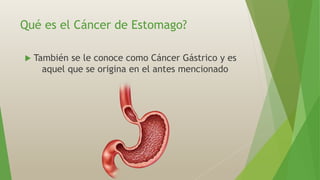 Qué es el Cáncer de Estomago?
 También se le conoce como Cáncer Gástrico y es
aquel que se origina en el antes mencionado
 