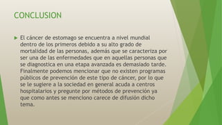 CONCLUSION
 El cáncer de estomago se encuentra a nivel mundial
dentro de los primeros debido a su alto grado de
mortalidad de las personas, además que se caracteriza por
ser una de las enfermedades que en aquellas personas que
se diagnostica en una etapa avanzada es demasiado tarde.
Finalmente podemos mencionar que no existen programas
públicos de prevención de este tipo de cáncer, por lo que
se le sugiere a la sociedad en general acuda a centros
hospitalarios y pregunte por métodos de prevención ya
que como antes se menciono carece de difusión dicho
tema.
 