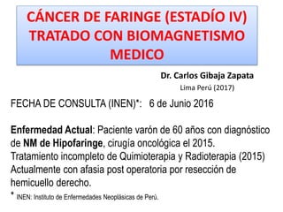 CÁNCER DE FARINGE (ESTADÍO IV)
TRATADO CON BIOMAGNETISMO
MEDICO
Dr. Carlos Gibaja Zapata
Lima Perú (2017)
FECHA DE CONSULTA (INEN)*: 6 de Junio 2016
Enfermedad Actual: Paciente varón de 60 años con diagnóstico
de NM de Hipofaringe, cirugía oncológica el 2015.
Tratamiento incompleto de Quimioterapia y Radioterapia (2015)
Actualmente con afasia post operatoria por resección de
hemicuello derecho.
* INEN: Instituto de Enfermedades Neoplásicas de Perú.
 