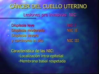 CÁNCER DEL CUELLO UTERINO Lesiones pre invasivas  NIC Displasia leve NIC I Displasia moderada NIC II Displasia severa y carcinoma in situ NIC III Característica de las NIC: -Localización intra-epitelial  -Membrana basal respetada 