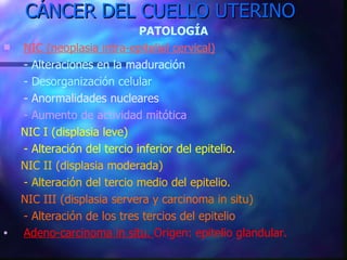 CÁNCER DEL CUELLO UTERINO PATOLOGÍA NIC (neoplasia intra-epitelial cervical) - Alteraciones en la maduración - Desorganización celular - Anormalidades nucleares - Aumento de actividad mitótica NIC I (displasia leve)  - Alteración del tercio inferior del epitelio. NIC II (displasia moderada) - Alteración del tercio medio del epitelio. NIC III (displasia servera y carcinoma in situ) - Alteración de los tres tercios del epitelio Adeno-carcinoma in situ.  Origen: epitelio glandular. 