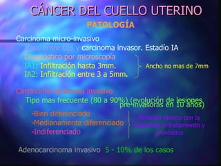 CÁNCER DEL CUELLO UTERINO PATOLOGÍA Carcinoma micro-invasivo Paso entre CIS y  carcinoma invasor. Estadío IA Diagnóstico por microscopía IA1:  Infiltración hasta 3mm. IA2:  Infiltración entre 3 a 5mm . Carcinoma escamoso invasivo Tipo mas frecuente (80 a 90%) (evolución de lesiones    pre-invasoras en 10 años)   -Bien diferenciado   -Medianamente diferenciado   -Indiferenciado Adenocarcinoma invasivo   5 - 10% de los casos Ancho no mas de 7mm Relación directa con la respuesta al tratamiento y pronóstico 