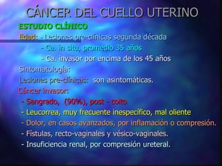 CÁNCER DEL CUELLO UTERINO ESTUDIO CLÍNICO   Edad:  -  Lesiones pre-clínicas segunda década   - Ca. in situ, promedio 35 años   - Ca. invasor por encima de los 45 años Sintomatología:  Lesiones pre-clínicas:   son asintomáticas. Cáncer invasor:   - Sangrado,  (90%), post - coito - Leucorrea, muy frecuente inespecífico, mal oliente - Dolor, en casos avanzados, por inflamación o compresión. - Fístulas, recto-vaginales y vésico-vaginales. - Insuficiencia renal, por compresión ureteral. 