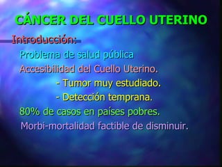 CÁNCER DEL CUELLO UTERINO Introducción: Problema de salud pública Accesibilidad del Cuello Uterino. - Tumor muy estudiado.   - Detección temprana .   80% de casos en países pobres. Morbi-mortalidad factible de disminuir.   