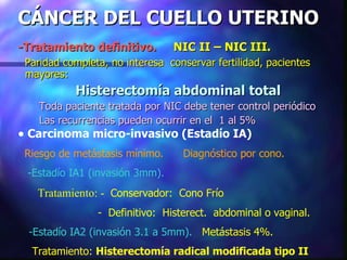 CÁNCER DEL CUELLO UTERINO -Tratamiento definitivo.  NIC II – NIC III.   Paridad completa, no interesa  conservar fertilidad, pacientes mayores: Histerectomía abdominal total Toda paciente tratada por NIC debe tener control periódico Las recurrencias pueden ocurrir en el  1 al 5% Carcinoma micro-invasivo (Estadío IA) Riesgo de metástasis mínimo.   Diagnóstico por cono. -Estadío IA1 (invasión 3mm).   Tratamiento: -  Conservador:  Cono Frío -  Definitivo:  Histerect.  abdominal o vaginal. -Estadío IA2 (invasión 3.1 a 5mm).   Metástasis 4%.   Tratamiento:  Histerectomía radical modificada tipo II 