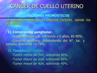 CANCER DE CUELLO UTERINO FACTORES PRONOSTICOS La sobrevida depende de algunos factores, siendo los principales: 1) Compromiso ganglionar. -Ganglios negativos, sobrevida a 5 años, 85-90% -Ganglios positivos, dependiendo del  N° , loc .  y  tamaño, sobrevida 20-74%. 2) Tamaño  del tumor: -Tumor menor de 2cm, sobrevida 90% . -Tumor mayor de 2cm, sobrevida 60%. -Tumor mayor de 4cm, sobrevida 40 %. 