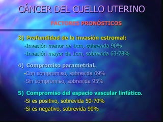 CÁNCER DEL CUELLO UTERINO FACTORES  PRONÓSTICOS   3) Profundidad de la invasión estromal: -Invasión menor de 1cm, sobrevida 90% -Invasión mayor de 1cm, sobrevida 63-78% 4) Compromiso parametrial. - Con compromiso, sobrevida 69% -Sin compromiso, sobrevida 95% 5) Compromiso del espacio vascular linfático. -Si es positivo, sobrevida 50-70% -Si es negativo, sobrevida 90% 