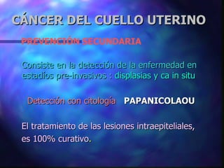 PREVENCIÓN SECUNDARIA Consiste en la detección de la enfermedad en estadíos pre-invasivos :   displasias y ca in situ   Detección con citología   PAPANICOLAOU El tratamiento de las lesiones intraepiteliales,  es 100% curativo . CÁNCER DEL CUELLO UTERINO 