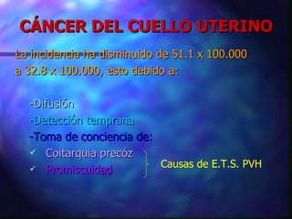 CÁNCER DEL CUELLO UTERINO La incidencia ha disminuido de 51.1 x 100.000 a 32.8 x 100.000, esto debido a: -Difusión -Detección temprana -Toma de conciencia de: Coitarquia precóz Promiscuidad Causas de E.T.S. PVH 