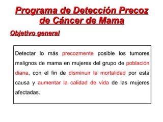 Programa de Detección Precoz de Cáncer de Mama Objetivo general Detectar lo más  precozmente  posible los tumores malignos de mama en mujeres del grupo de  población diana , con el fin de  disminuir la mortalidad  por esta causa y  aumentar la calidad de vida  de las mujeres afectadas. 