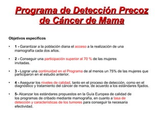 Programa de Detección Precoz de Cáncer de Mama Objetivos específicos 1 -  Garantizar a la población diana el  acceso  a la realización de una mamografía cada dos años. 2 -  Conseguir una  participación superior al 70 %  de las mujeres invitadas. 3 -  Lograr una  continuidad en el Programa  de al menos un 75% de las mujeres que participaron en el estudio anterior. 4 -  Asegurar los  niveles de calidad , tanto en el proceso de detección, como en el diagnóstico y tratamiento del cáncer de mama, de acuerdo a los estándares fijados. 5-  Alcanzar los estándares propuestos en la Guía Europea de calidad de los programas de cribado mediante mamografía, en cuanto a  tasa de detección y características de los tumores  para conseguir la necesaria efectividad. 