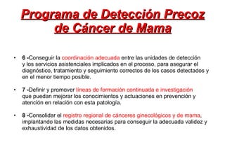 Programa de Detección Precoz de Cáncer de Mama 6 - Conseguir la  coordinación adecuada  entre las unidades de detección y los servicios asistenciales implicados en el proceso, para asegurar el diagnóstico, tratamiento y seguimiento correctos de los casos detectados y en el menor tiempo posible. 7 - Definir y promover  líneas de formación continuada e investigación que puedan mejorar los conocimientos y actuaciones en prevención y atención en relación con esta patología. 8 - Consolidar el  registro regional de cánceres ginecológicos y de mama , implantando las medidas necesarias para conseguir la adecuada validez y exhaustividad de los datos obtenidos. 