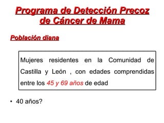 Programa de Detección Precoz de Cáncer de Mama Población diana 40 años? Mujeres residentes en la Comunidad de Castilla y León , con edades comprendidas entre los  45 y 69 años  de edad 