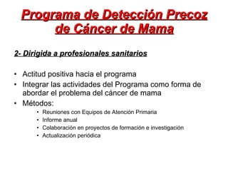 Programa de Detección Precoz de Cáncer de Mama 2- Dirigida a profesionales sanitarios Actitud positiva hacia el programa Integrar las actividades del Programa como forma de abordar el problema del cáncer de mama Métodos:  Reuniones con Equipos de Atención Primaria Informe anual  Colaboración en proyectos de formación e investigación Actualización periódica 