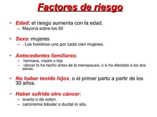 Factores de riesgo Edad :  el riesgo aumenta con la edad. Mayoría sobre los 50 Sexo : mujeres . Los hombres uno por cada cien mujeres.  Antecedentes familiares :  hermana, madre o hija  cáncer lo ha hecho antes de la menopausia, o si ha afectado a los dos senos. No haber tenido hijos ,  o el primer parto a partir de los 30 años.  Haber sufrido otro cáncer :  ovario o de colon,  carcinoma lobular o ductal in situ 