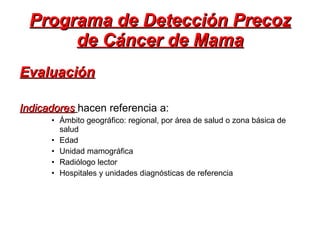 Programa de Detección Precoz de Cáncer de Mama Evaluación   Indicadores   hacen referencia a: Ámbito geográfico: regional, por área de salud o zona básica de salud Edad Unidad mamográfica Radiólogo lector Hospitales y unidades diagnósticas de referencia 