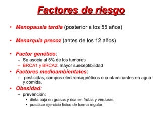 Factores de riesgo Menopausia tardía  (posterior a los 55 años) Menarquia precoz   (antes de los 12 años) Factor genético :  Se asocia al 5% de los tumores BRCA1 y BRCA2 : mayor susceptibilidad Factores medioambientales :  pesticidas, campos electromagnéticos o contaminantes en agua y comida.  Obesidad :   prevención: dieta baja en grasas y rica en frutas y verduras, practicar ejercicio físico de forma regular  