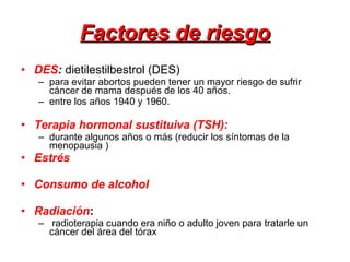 Factores de riesgo DES :  dietilestilbestrol (DES)  para evitar abortos pueden tener un mayor riesgo de sufrir cáncer de mama después de los 40 años.  entre los años 1940 y 1960. Terapia hormonal sustituiva (TSH):   durante algunos años o más (reducir los síntomas de la menopausia ) Estrés Consumo de alcohol Radiación :   radioterapia cuando era niño o adulto joven para tratarle un cáncer del área del tórax 